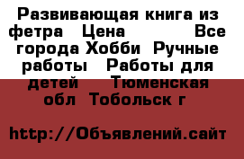 Развивающая книга из фетра › Цена ­ 7 000 - Все города Хобби. Ручные работы » Работы для детей   . Тюменская обл.,Тобольск г.